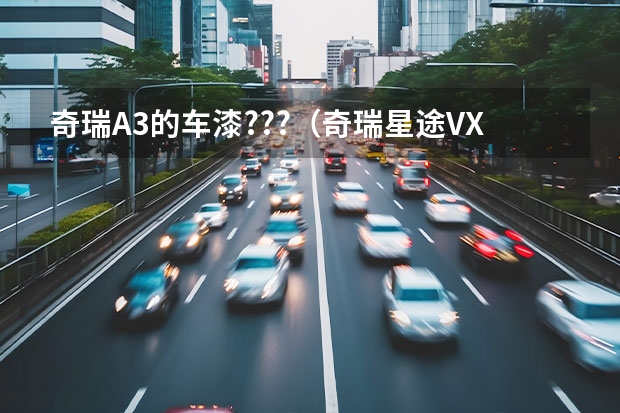 奇瑞A3的车漆???（奇瑞星途VX预计4月上市，内饰有三种颜色可选，搭1.6T/2.0T引擎）