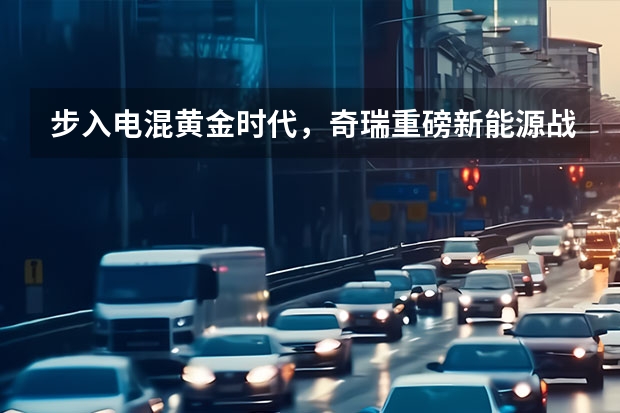 步入电混黄金时代，奇瑞重磅新能源战略气势磅礴！（奇瑞集团旗下商用车成立新能源汽车科技公司）