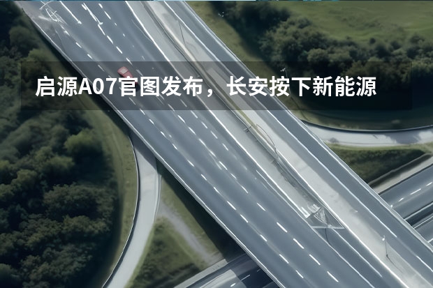 启源A07官图发布，长安按下新能源转型加速键 用软件定义汽车，打造数智进化新汽车，长安启源正式发布