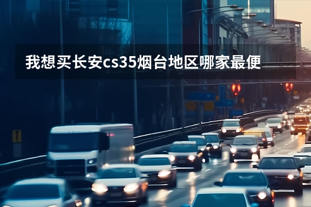 我想买长安cs35烟台地区哪家最便宜兄弟们给个建议！！ 张家口长安汽车4s店的详细地址知道的请说一下