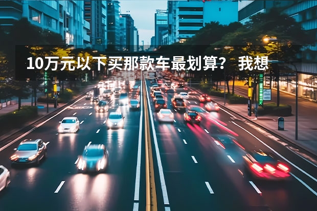 10万元以下买那款车最划算？ 我想买辆十万元以内的轿车，希望大家给推荐几款。