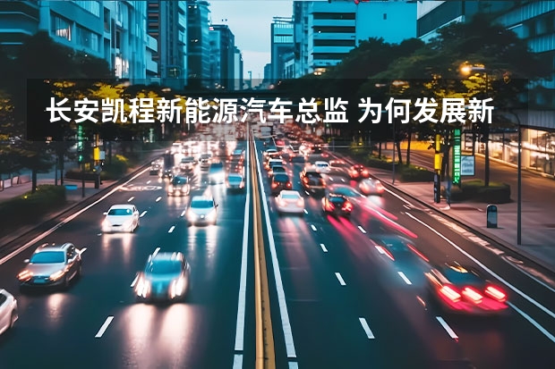 长安凯程新能源汽车总监 为何发展新能源汽车 用事实证明！