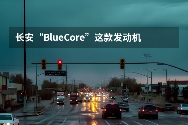 长安“BlueCore”这款发动机先进么？ 长安汽车发动机是哪生产的