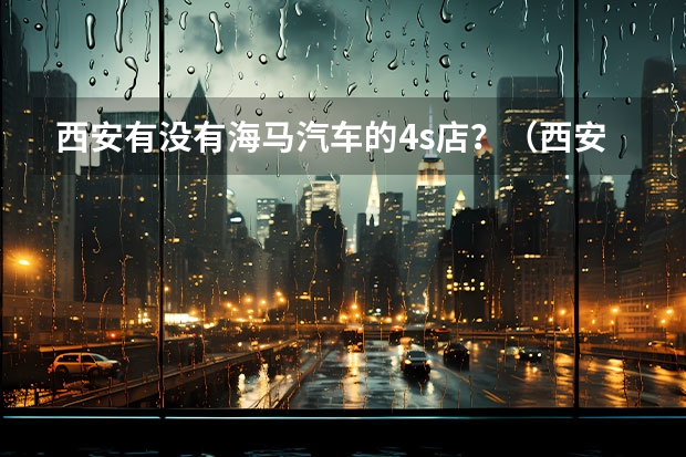 西安有没有海马汽车的4s店?(西安市 奥迪4S店)