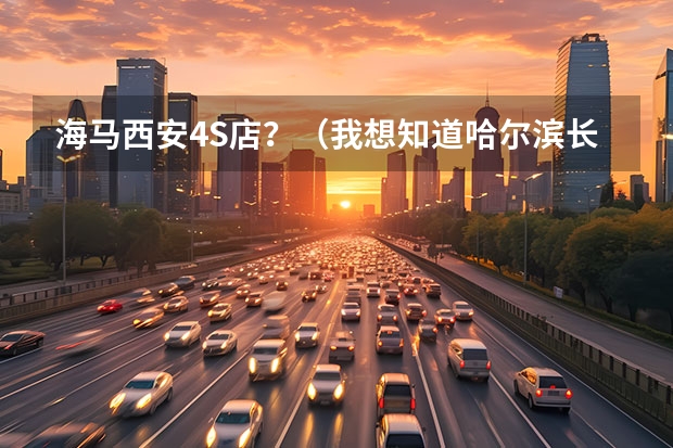 海马西安4S店?(我想知道哈尔滨长安汽车的4S店地址和电话)