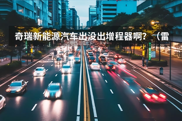 奇瑞新能源汽车出没出增程器啊?(雷丁电动汽车质量怎样)