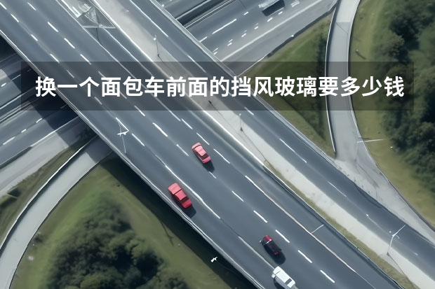 换一个面包车前面的挡风玻璃要多少钱