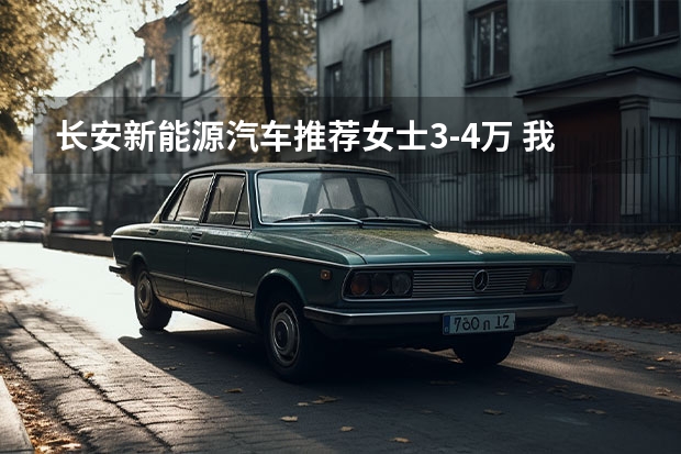 长安新能源汽车推荐女士3-4万 我想买个3万-4万的面包车(微面-微客)请大家推荐一下 型号 品牌定在五菱和长安