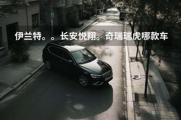 伊兰特。。长安悦翔。奇瑞瑞虎哪款车性价比好家用谢谢(请问奇瑞“旗云1.3”与长安“奔奔1.3”的区别,哪款车动力要强些,耐用,省油,还有就是汽车小问题不多?)