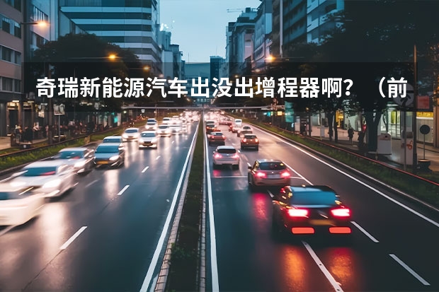 奇瑞新能源汽车出没出增程器啊?(前几天提了台江淮新能源电动汽车,有谁知道郑州的充电桩都分布在哪,最好有地图?)