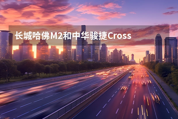 长城哈佛M2和中华骏捷Cross 这两台车哪台性价比好？？？ 另外就是质量！油耗和维护费用！！ 哈弗h6免息分期付款长城哈弗h6免息贷款