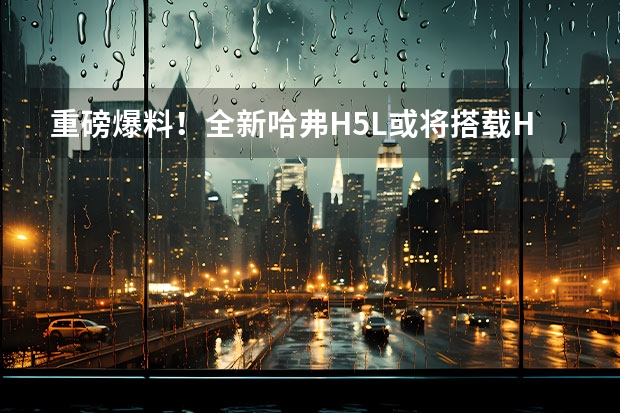 重磅爆料！全新哈弗H5L或将搭载Hi4（智电四驱）（全新一代哈弗H5上市，柴/汽油、两/四驱应有尽有）
