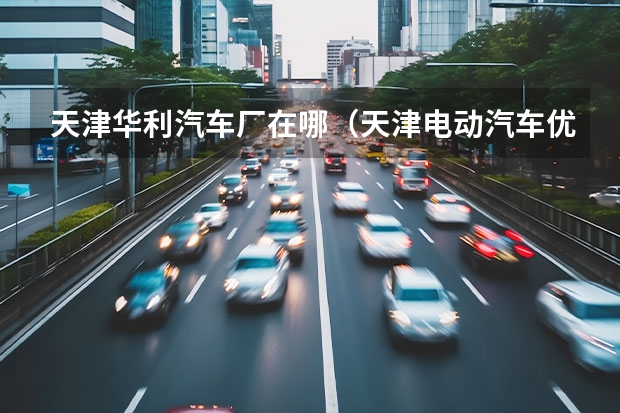 天津华利汽车厂在哪(天津电动汽车优惠政策?及相关使用问题)