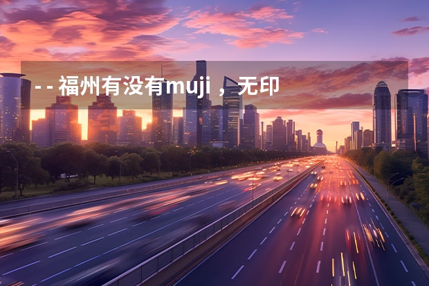 - - 福州有没有muji ,无印良品店。 知道的给个地址。(福州有几家4S店?地址在哪?)