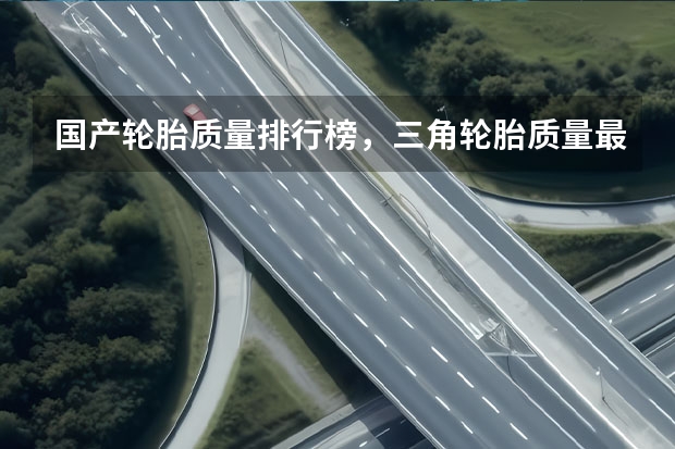 国产轮胎质量排行榜，三角轮胎质量最好 国产十大口碑最好轮胎，中国品牌轮胎排名前十名