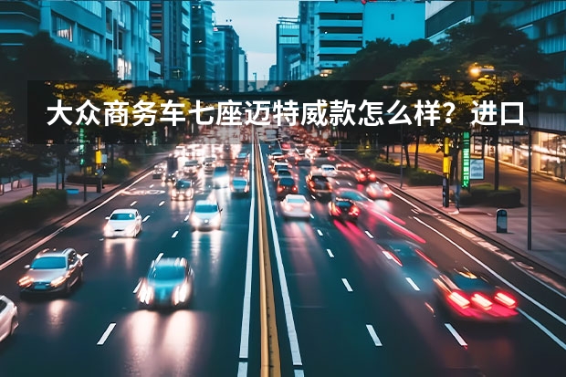 大众商务车七座迈特威款怎么样?进口大众款报价多少?