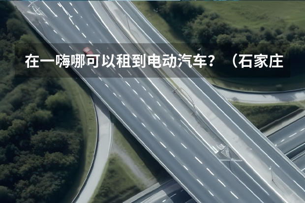 在一嗨哪可以租到电动汽车?(石家庄长安汽车4s店的地址和电话谁知道,麻烦告诉下)
