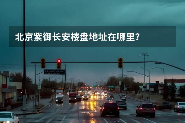 北京紫御长安楼盘地址在哪里?