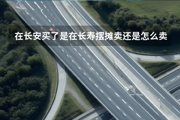 在长安买了是在长寿摆摊卖还是怎么卖,不好意思给你找麻烦了。