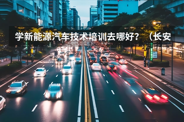 学新能源汽车技术培训去哪好?(长安汽车北京新能源汽车生产基地)