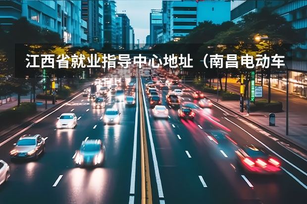 江西省就业指导中心地址(南昌电动车上牌地点?)