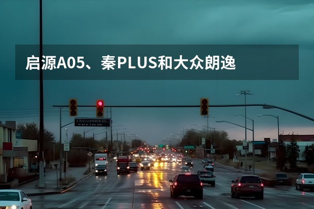 启源A05、秦PLUS和大众朗逸 谁是10万级家轿首选？ 推荐入门版本！长安启源A07购车手册