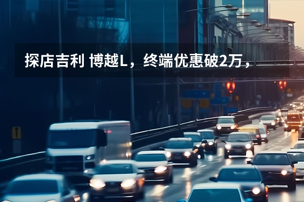 探店吉利 博越L，终端优惠破2万，首推1.5TD 尊贵型（吉利博越百万款正式上市！起售价9.98万元！）