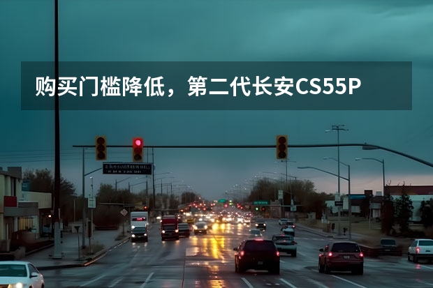 购买门槛降低，第二代长安CS55PLUS轻年版购车指南（长安汽车劳务员工购车有优惠么？）