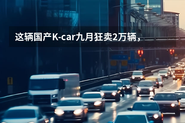 这辆国产K-car九月狂卖2万辆，到底卖点在哪里？