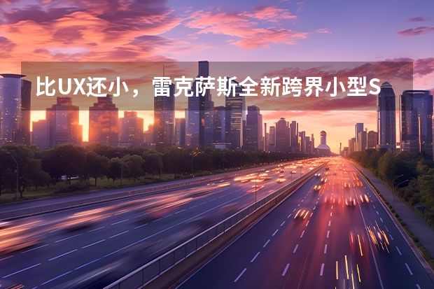 比UX还小,雷克萨斯全新跨界小型SUV曝光,售价或20万出头(家用雷克萨斯suv哪种好?)