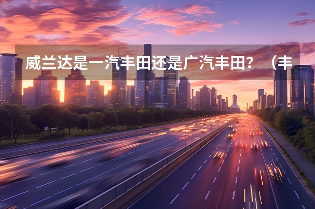 威兰达是一汽丰田还是广汽丰田？（丰田荣放还是威兰达，一汽广汽姊妹车有何区别？）