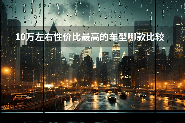 10万左右性价比最高的车型哪款比较推荐? 适合女生开的车10万以内