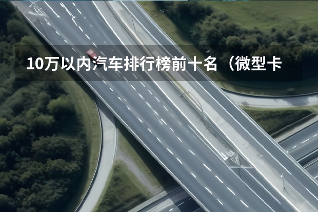 10万以内汽车排行榜前十名(微型卡车质量排行榜)