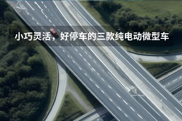 小巧灵活，好停车的三款纯电动微型车（市区代步，这三款微型车很合适，而且纯电动）