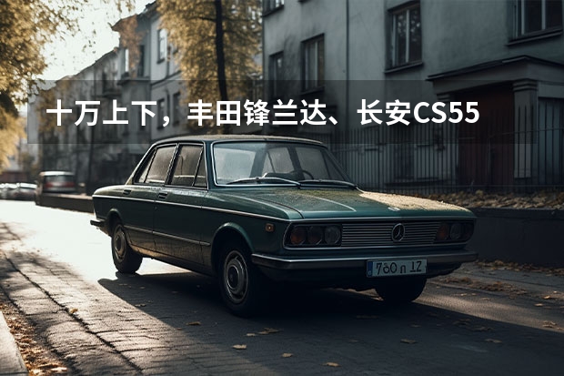 十万上下，丰田锋兰达、长安CS55、星辰混动版，谁更强？（2.0T混动！轴距超汉兰达 长安福特锐界L官图正式发布！）