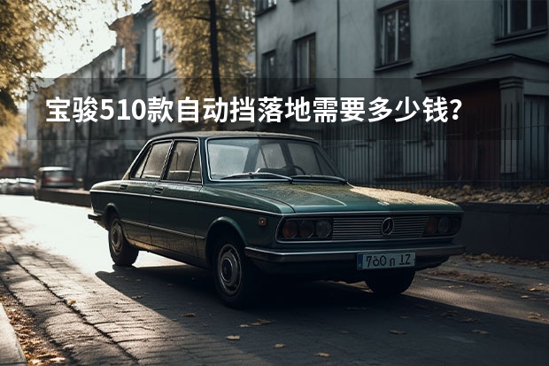 宝骏510款自动挡落地需要多少钱？宝骏510提车价