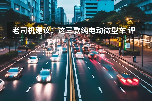 老司机建议：这三款纯电动微型车 评论|第三代马卡龙成为A00级市场销量主攻手的秘诀