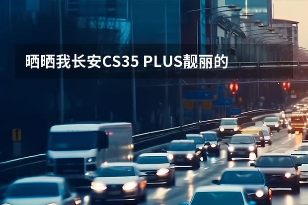 晒晒我长安CS35 PLUS靓丽的汽车模型 长安CS35 PLUS汽车模型动感时尚，造就经典！