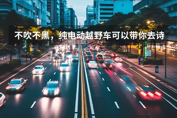 不吹不黑，纯电动越野车可以带你去诗和远方吗？