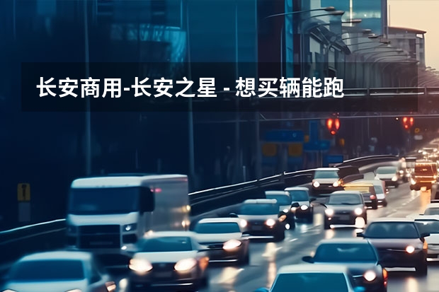 长安商用-长安之星 - 想买辆能跑能拉又省油的微车开开,感觉选起来好为难,求帮忙? 奇瑞,比亚迪,吉利,长城,长安,那个品牌好?