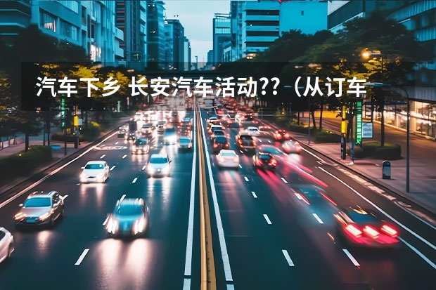 汽车下乡 长安汽车活动??（从订车到提车需要多长时间啊）