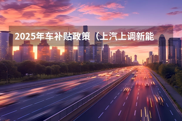 2025年车补贴政策（上汽上调新能源汽车KPI：2025年产销350万辆）