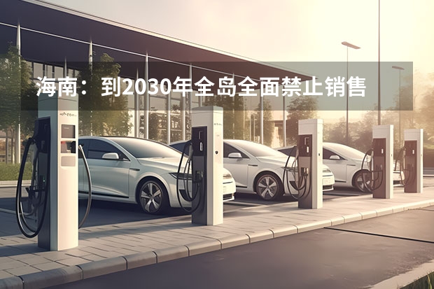 海南:到2030年全岛全面禁止销售燃油汽车 海南省2025年鼓励新能源汽车推广应用若干措施
