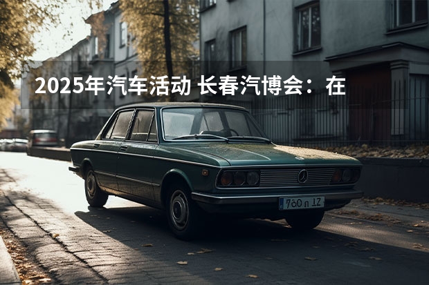 2025年汽车活动 长春汽博会：在产业大变革中再起锚