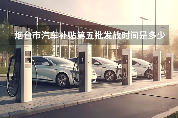烟台市汽车补贴第五批发放时间是多少