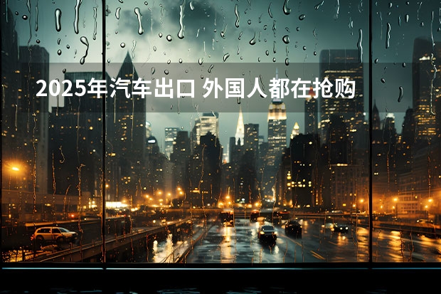 2025年汽车出口 外国人都在抢购中国车！出口量反超日本 这些车有多强？