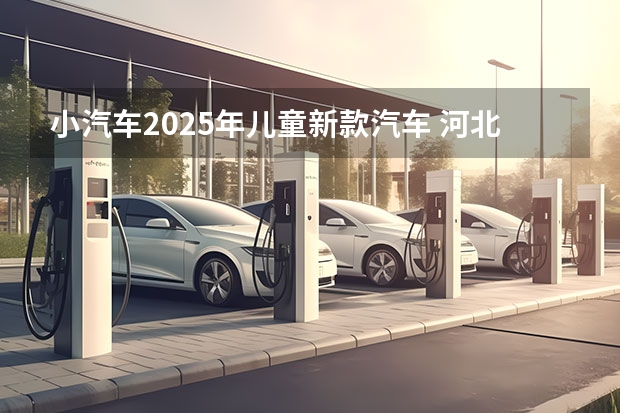 小汽车2025年儿童新款汽车 河北省2025年汽车补贴政策
