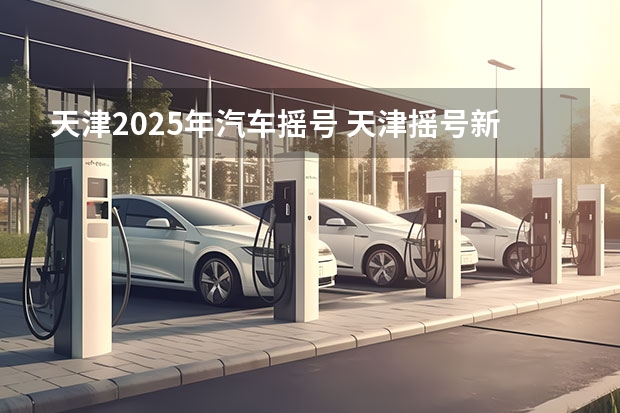 天津2025年汽车摇号 天津摇号新政策