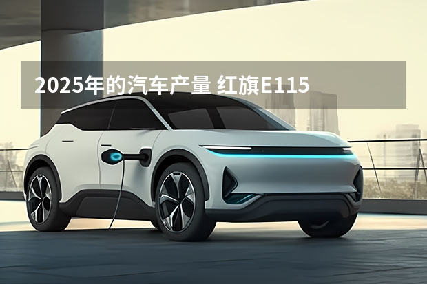 2025年的汽车产量 红旗E115年内投产，预计2025年产量超5万辆