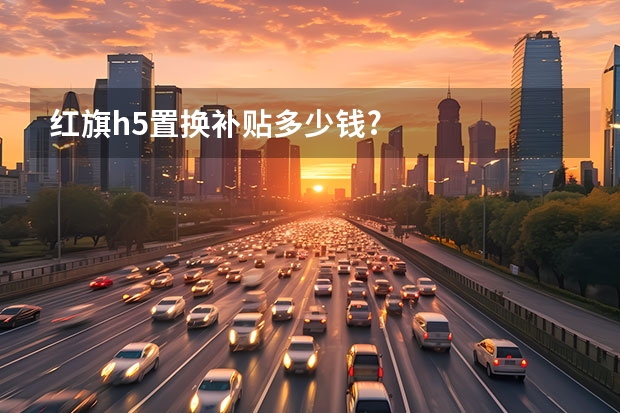 红旗h5置换补贴多少钱?